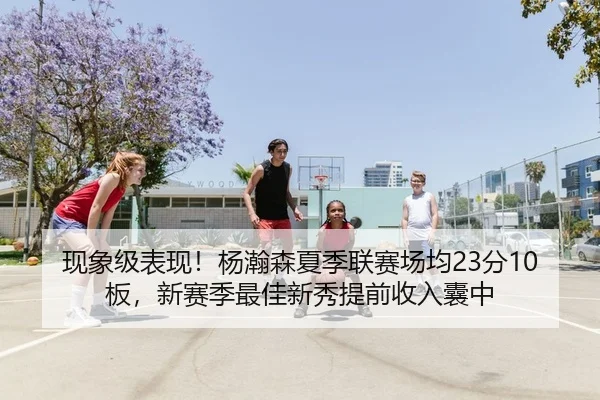 现象级表现！杨瀚森夏季联赛场均23分10板，新赛季最佳新秀提前收入囊中